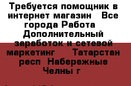 Требуется помощник в интернет-магазин - Все города Работа » Дополнительный заработок и сетевой маркетинг   . Татарстан респ.,Набережные Челны г.